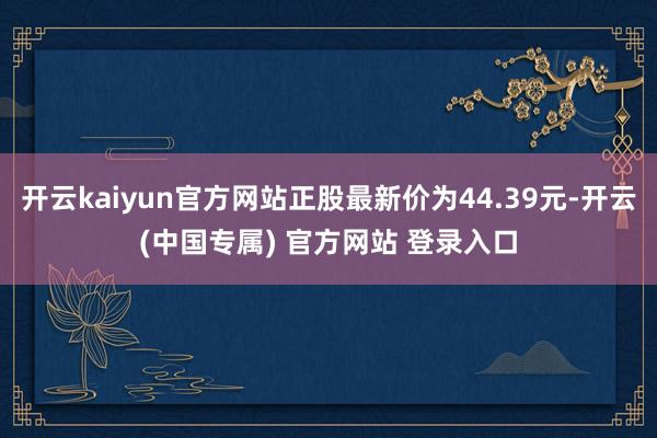 开云kaiyun官方网站正股最新价为44.39元-开云(中国专属) 官方网站 登录入口