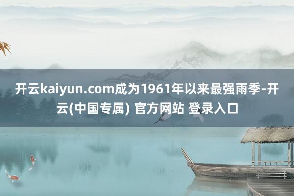 开云kaiyun.com成为1961年以来最强雨季-开云(中国专属) 官方网站 登录入口