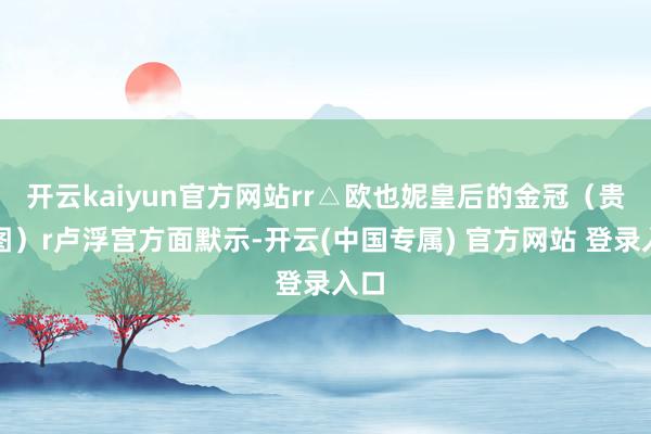 开云kaiyun官方网站rr△欧也妮皇后的金冠(贵寓图)r卢浮宫方面默示-开云(中国专属) 官方网站 登录入口