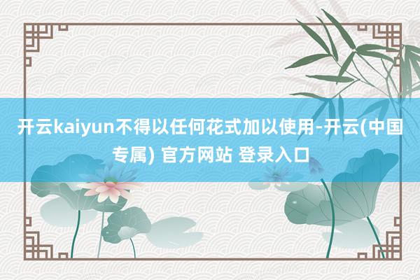 开云kaiyun不得以任何花式加以使用-开云(中国专属) 官方网站 登录入口