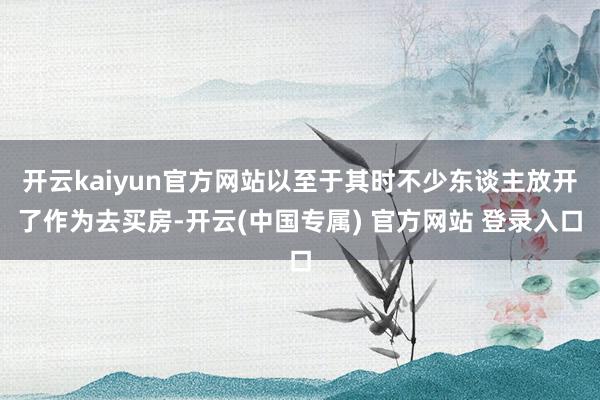 开云kaiyun官方网站以至于其时不少东谈主放开了作为去买房-开云(中国专属) 官方网站 登录入口