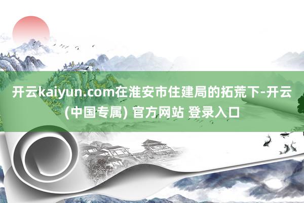 开云kaiyun.com在淮安市住建局的拓荒下-开云(中国专属) 官方网站 登录入口