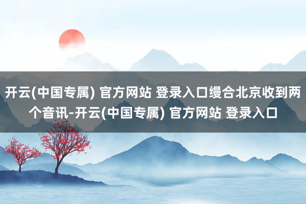 开云(中国专属) 官方网站 登录入口缦合北京收到两个音讯-开云(中国专属) 官方网站 登录入口