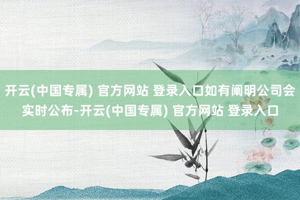 开云(中国专属) 官方网站 登录入口如有阐明公司会实时公布-开云(中国专属) 官方网站 登录入口