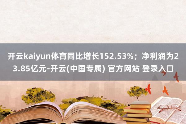 开云kaiyun体育同比增长152.53%;净利润为23.85亿元-开云(中国专属) 官方网站 登录入口
