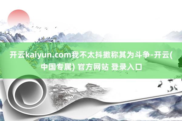 开云kaiyun.com我不太抖擞称其为斗争-开云(中国专属) 官方网站 登录入口