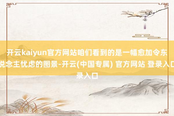 开云kaiyun官方网站咱们看到的是一幅愈加令东说念主忧虑的图景-开云(中国专属) 官方网站 登录入口