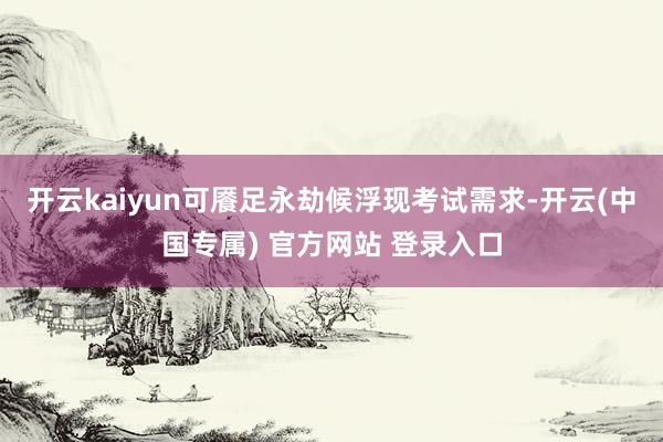 开云kaiyun可餍足永劫候浮现考试需求-开云(中国专属) 官方网站 登录入口