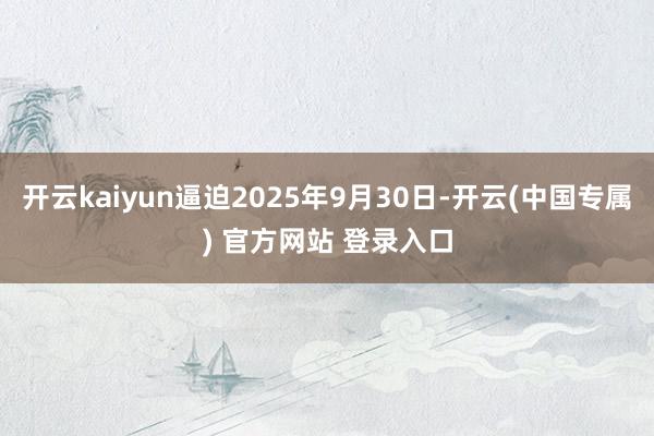 开云kaiyun逼迫2025年9月30日-开云(中国专属) 官方网站 登录入口