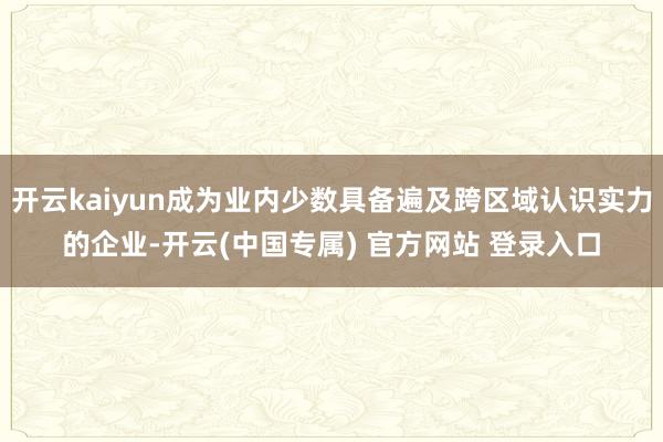 开云kaiyun成为业内少数具备遍及跨区域认识实力的企业-开云(中国专属) 官方网站 登录入口