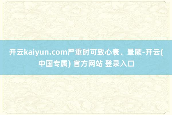 开云kaiyun.com严重时可致心衰、晕厥-开云(中国专属) 官方网站 登录入口