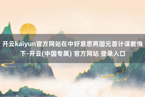 开云kaiyun官方网站在中好意思两国元首计谋教悔下-开云(中国专属) 官方网站 登录入口