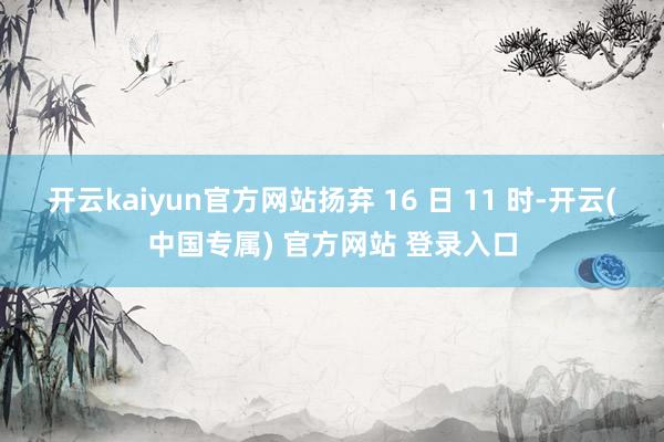 开云kaiyun官方网站扬弃 16 日 11 时-开云(中国专属) 官方网站 登录入口
