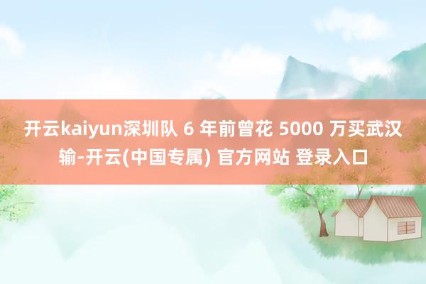 开云kaiyun深圳队 6 年前曾花 5000 万买武汉输-开云(中国专属) 官方网站 登录入口
