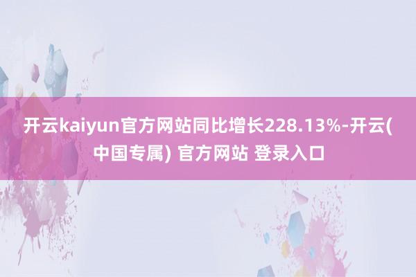 开云kaiyun官方网站同比增长228.13%-开云(中国专属) 官方网站 登录入口