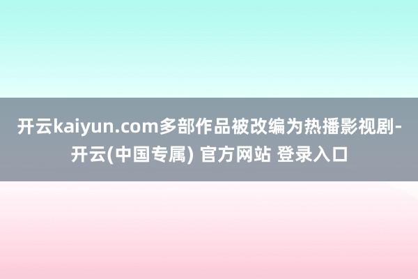 开云kaiyun.com多部作品被改编为热播影视剧-开云(中国专属) 官方网站 登录入口