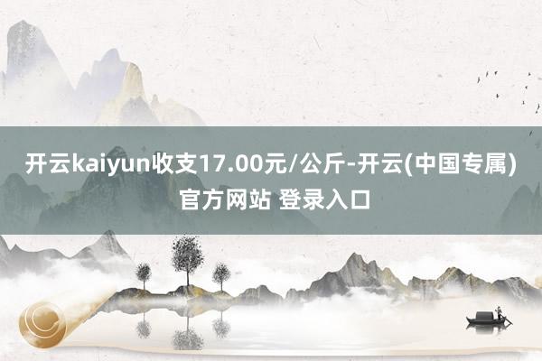 开云kaiyun收支17.00元/公斤-开云(中国专属) 官方网站 登录入口