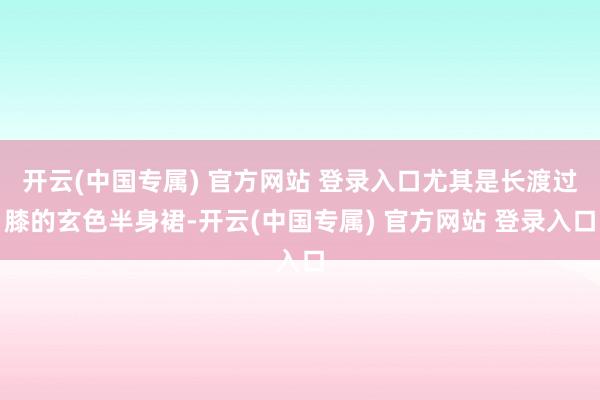 开云(中国专属) 官方网站 登录入口尤其是长渡过膝的玄色半身裙-开云(中国专属) 官方网站 登录入口