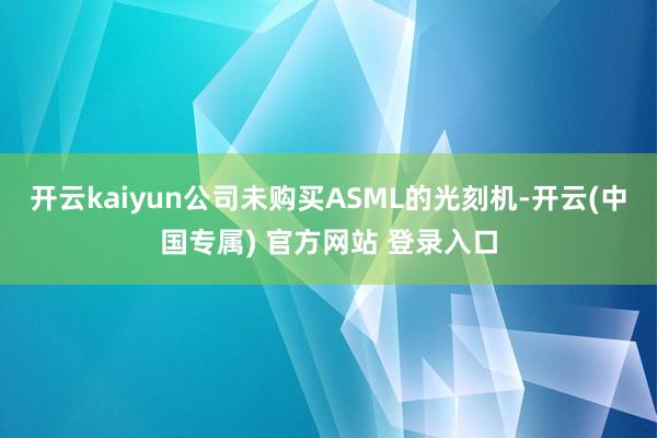 开云kaiyun公司未购买ASML的光刻机-开云(中国专属) 官方网站 登录入口