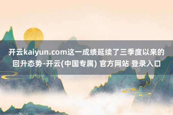 开云kaiyun.com这一成绩延续了三季度以来的回升态势-开云(中国专属) 官方网站 登录入口