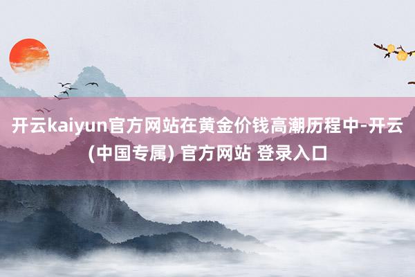 开云kaiyun官方网站在黄金价钱高潮历程中-开云(中国专属) 官方网站 登录入口