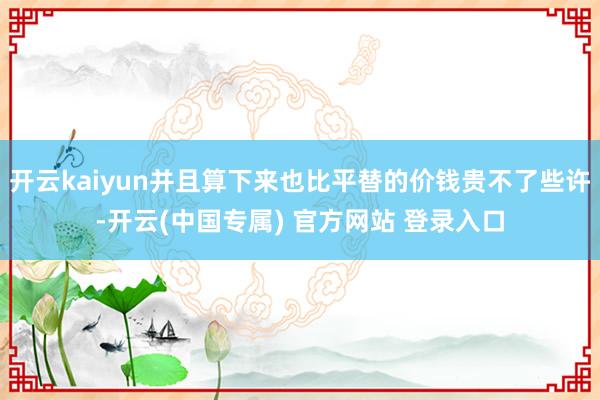 开云kaiyun并且算下来也比平替的价钱贵不了些许-开云(中国专属) 官方网站 登录入口