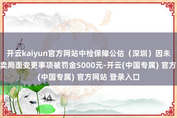 开云kaiyun官方网站中检保障公估（深圳）因未按条目敷陈买卖局面变更事项被罚金5000元-开云(中国专属) 官方网站 登录入口