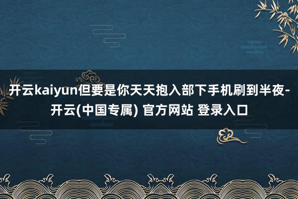开云kaiyun但要是你天天抱入部下手机刷到半夜-开云(中国专属) 官方网站 登录入口