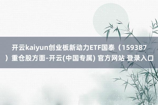 开云kaiyun创业板新动力ETF国泰(159387)重仓股方面-开云(中国专属) 官方网站 登录入口