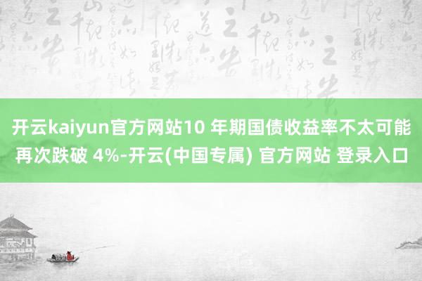 开云kaiyun官方网站10 年期国债收益率不太可能再次跌破 4%-开云(中国专属) 官方网站 登录入口