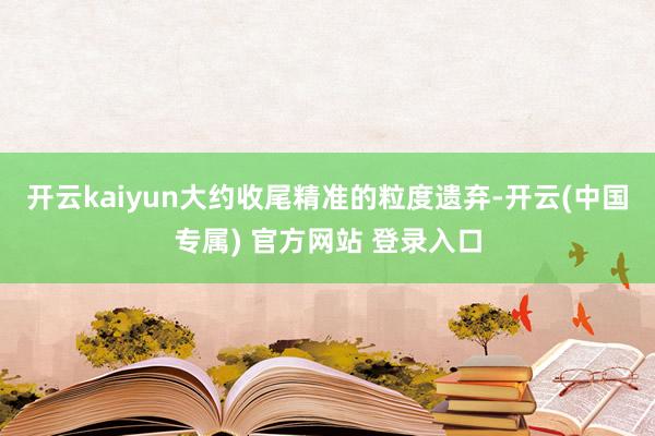 开云kaiyun大约收尾精准的粒度遗弃-开云(中国专属) 官方网站 登录入口