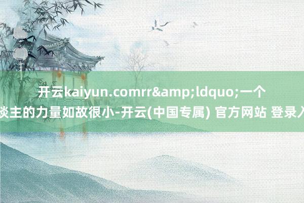 开云kaiyun.comrr “一个东谈主的力量如故很小-开云(中国专属) 官方网站 登录入口