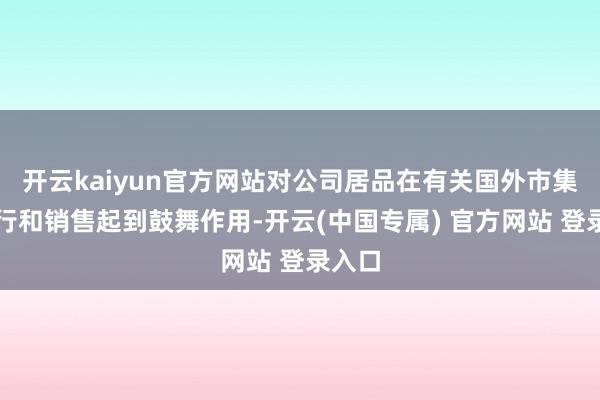 开云kaiyun官方网站对公司居品在有关国外市集的捏行和销售起到鼓舞作用-开云(中国专属) 官方网站 登录入口