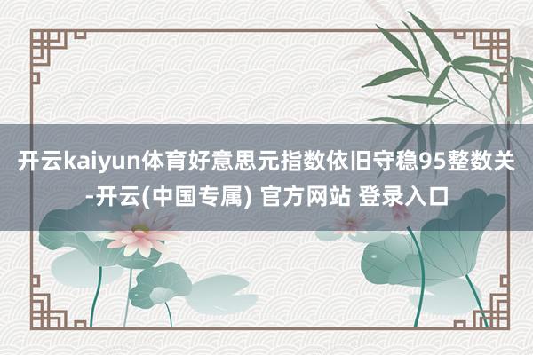 开云kaiyun体育好意思元指数依旧守稳95整数关-开云(中国专属) 官方网站 登录入口