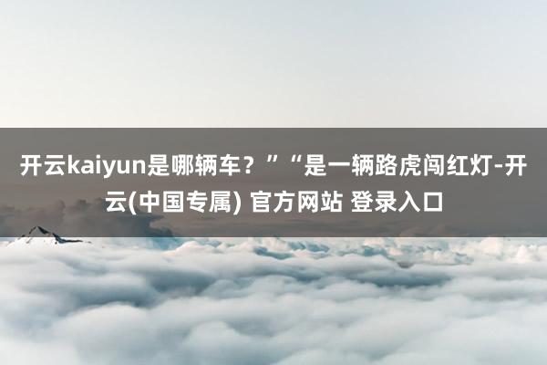 开云kaiyun是哪辆车?”“是一辆路虎闯红灯-开云(中国专属) 官方网站 登录入口