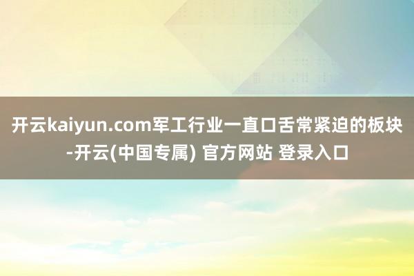 开云kaiyun.com军工行业一直口舌常紧迫的板块-开云(中国专属) 官方网站 登录入口