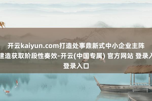开云kaiyun.com打造处事鼎新式中小企业主阵脚建造获取阶段性奏效-开云(中国专属) 官方网站 登录入口