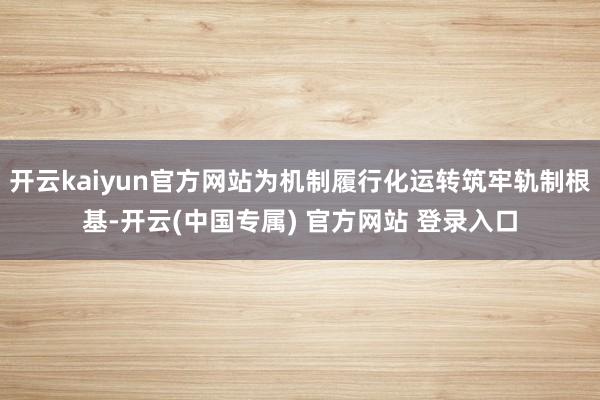 开云kaiyun官方网站为机制履行化运转筑牢轨制根基-开云(中国专属) 官方网站 登录入口