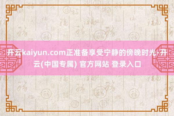 开云kaiyun.com正准备享受宁静的傍晚时光-开云(中国专属) 官方网站 登录入口
