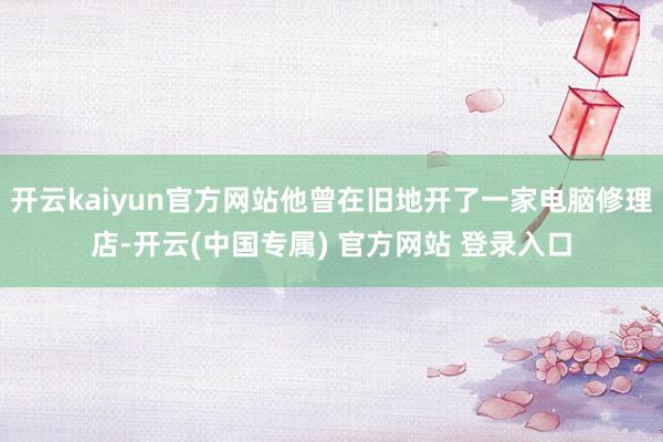 开云kaiyun官方网站他曾在旧地开了一家电脑修理店-开云(中国专属) 官方网站 登录入口