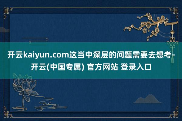 开云kaiyun.com这当中深层的问题需要去想考-开云(中国专属) 官方网站 登录入口