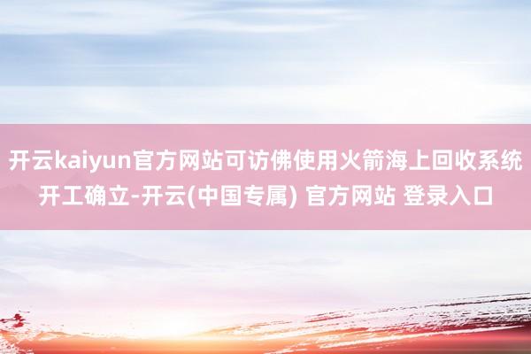 开云kaiyun官方网站可访佛使用火箭海上回收系统开工确立-开云(中国专属) 官方网站 登录入口