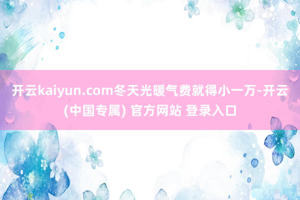 开云kaiyun.com冬天光暖气费就得小一万-开云(中国专属) 官方网站 登录入口