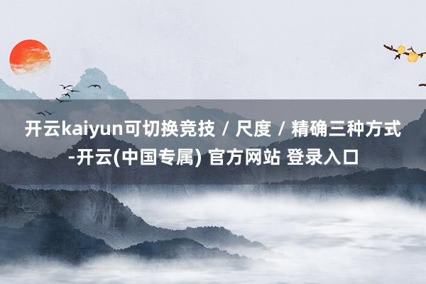 开云kaiyun可切换竞技 / 尺度 / 精确三种方式-开云(中国专属) 官方网站 登录入口