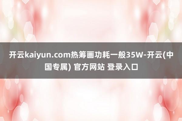开云kaiyun.com热筹画功耗一般35W-开云(中国专属) 官方网站 登录入口