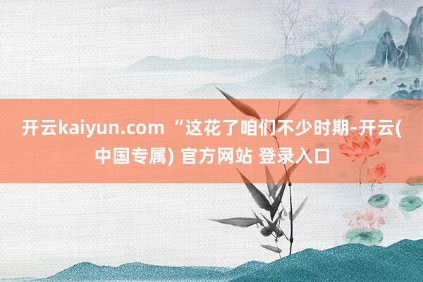 开云kaiyun.com “这花了咱们不少时期-开云(中国专属) 官方网站 登录入口