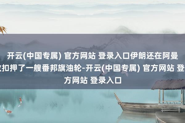 开云(中国专属) 官方网站 登录入口伊朗还在阿曼湾生效扣押了一艘番邦旗油轮-开云(中国专属) 官方网站 登录入口