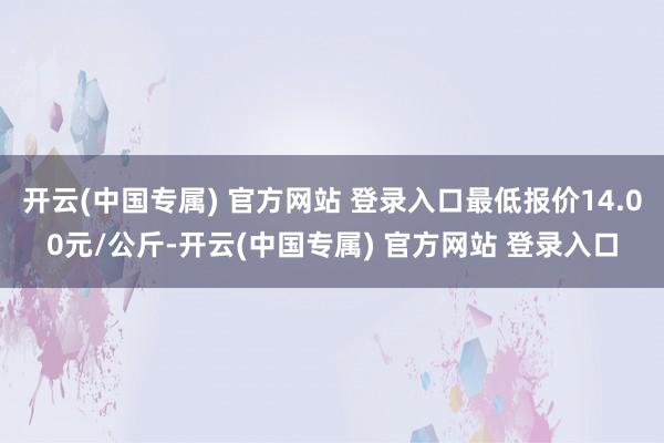 开云(中国专属) 官方网站 登录入口最低报价14.00元/公斤-开云(中国专属) 官方网站 登录入口