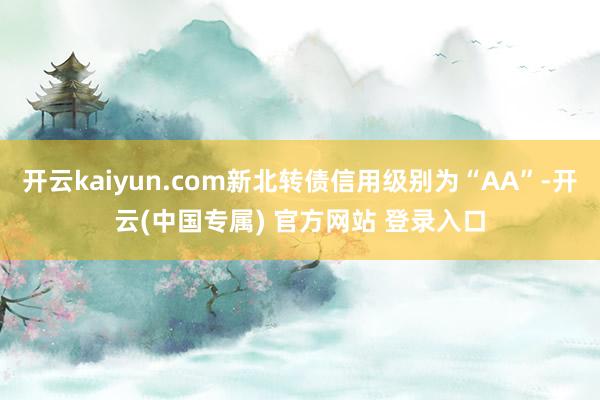 开云kaiyun.com新北转债信用级别为“AA”-开云(中国专属) 官方网站 登录入口