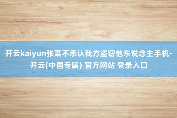 开云kaiyun张某不承认我方盗窃他东说念主手机-开云(中国专属) 官方网站 登录入口